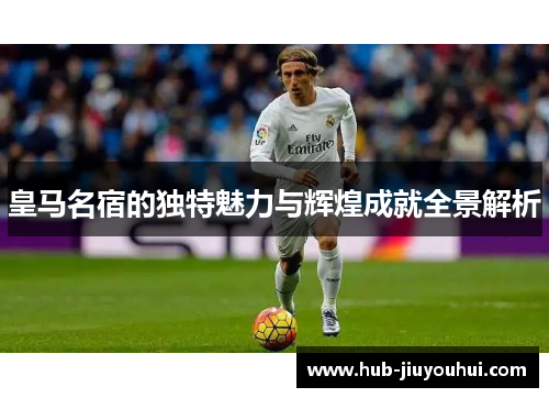 皇马名宿的独特魅力与辉煌成就全景解析 皇马名宿的独特魅力与辉煌成就全景解析
