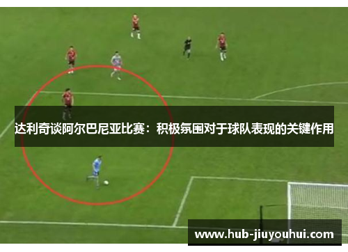 达利奇谈阿尔巴尼亚比赛:积极氛围对于球队表现的关键作用 达利奇谈阿尔巴尼亚比赛:积极氛围对于球队表现的关键作用