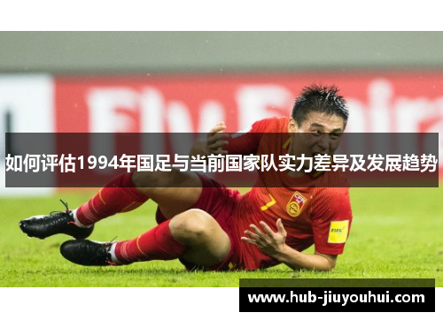 如何评估1994年国足与当前国家队实力差异及发展趋势 如何评估1994年国足与当前国家队实力差异及发展趋势