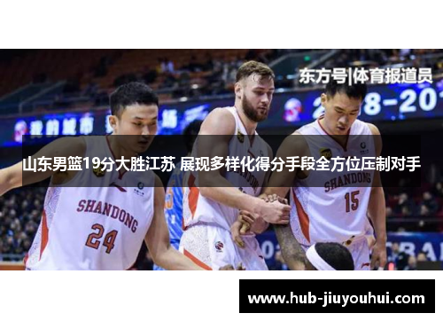 山东男篮19分大胜江苏 展现多样化得分手段全方位压制对手 山东男篮19分大胜江苏 展现多样化得分手段全方位压制对手
