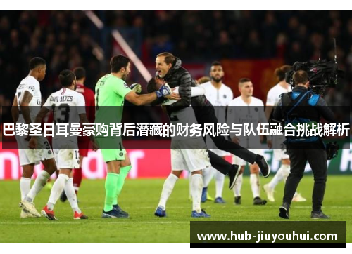 巴黎圣日耳曼豪购背后潜藏的财务风险与队伍融合挑战解析 巴黎圣日耳曼豪购背后潜藏的财务风险与队伍融合挑战解析