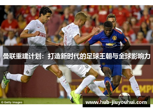 曼联重建计划:打造新时代的足球王朝与全球影响力 曼联重建计划:打造新时代的足球王朝与全球影响力
