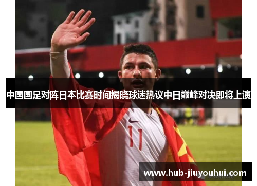 中国国足对阵日本比赛时间揭晓球迷热议中日巅峰对决即将上演