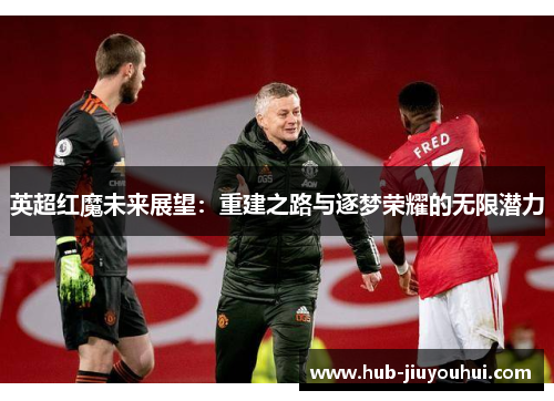 英超红魔未来展望:重建之路与逐梦荣耀的无限潜力 英超红魔未来展望:重建之路与逐梦荣耀的无限潜力