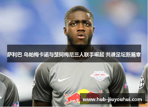 萨利巴 乌帕梅卡诺与楚阿梅尼三人联手崛起 共谱足坛新篇章 萨利巴 乌帕梅卡诺与楚阿梅尼三人联手崛起 共谱足坛新篇章